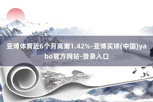 亚博体育近6个月高潮1.42%-亚博买球(中国)yabo官方网站-登录入口