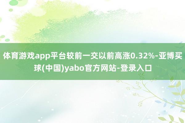 体育游戏app平台较前一交以前高涨0.32%-亚博买球(中国)yabo官方网站-登录入口