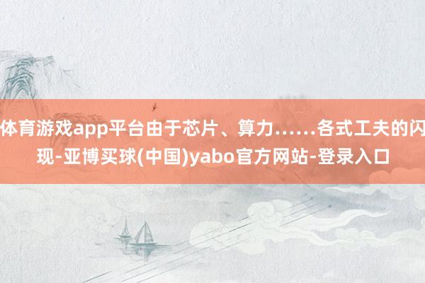 体育游戏app平台由于芯片、算力……各式工夫的闪现-亚博买球(中国)yabo官方网站-登录入口