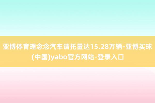 亚博体育理念念汽车请托量达15.28万辆-亚博买球(中国)yabo官方网站-登录入口