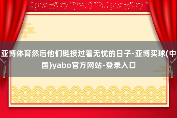 亚博体育然后他们链接过着无忧的日子-亚博买球(中国)yabo官方网站-登录入口