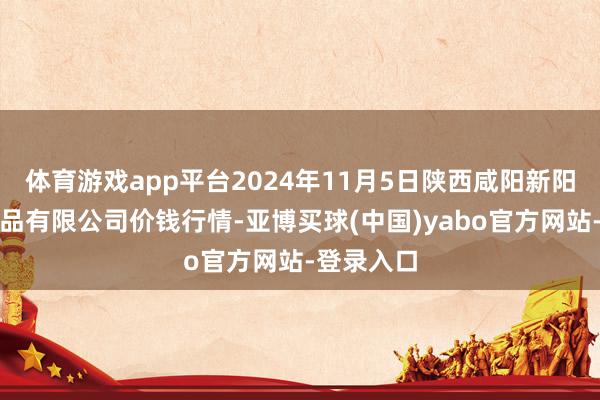 体育游戏app平台2024年11月5日陕西咸阳新阳光农副居品有限公司价钱行情-亚博买球(中国)yabo官方网站-登录入口