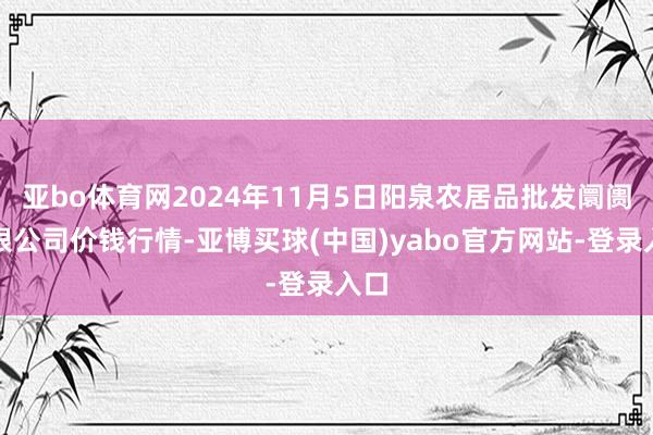 亚bo体育网2024年11月5日阳泉农居品批发阛阓有限公司价钱行情-亚博买球(中国)yabo官方网站-登录入口