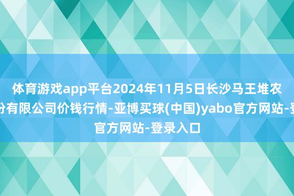 体育游戏app平台2024年11月5日长沙马王堆农居品股份有限公司价钱行情-亚博买球(中国)yabo官方网站-登录入口