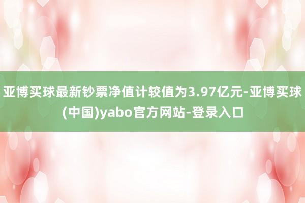 亚博买球最新钞票净值计较值为3.97亿元-亚博买球(中国)yabo官方网站-登录入口