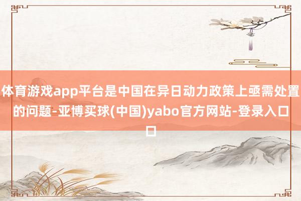 体育游戏app平台是中国在异日动力政策上亟需处置的问题-亚博买球(中国)yabo官方网站-登录入口