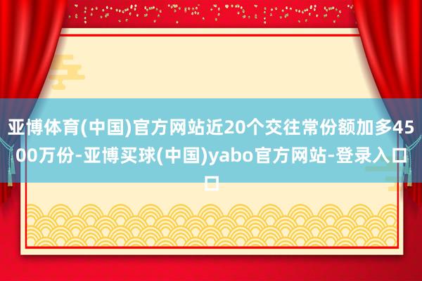 亚博体育(中国)官方网站近20个交往常份额加多4500万份-亚博买球(中国)yabo官方网站-登录入口