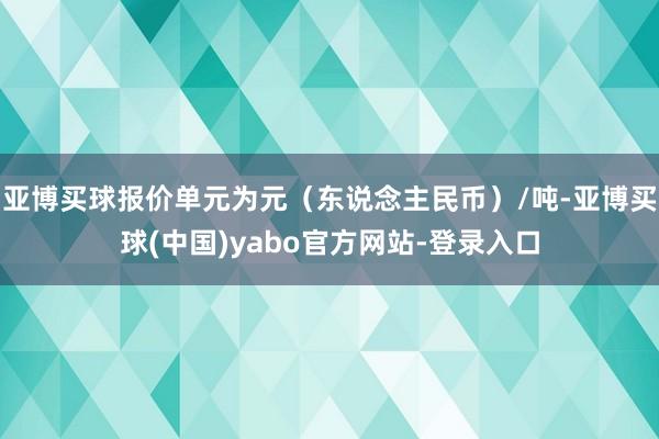 亚博买球报价单元为元（东说念主民币）/吨-亚博买球(中国)yabo官方网站-登录入口