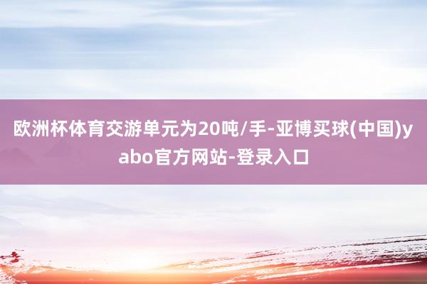 欧洲杯体育交游单元为20吨/手-亚博买球(中国)yabo官方网站-登录入口