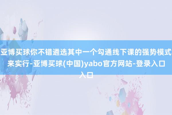 亚博买球你不错遴选其中一个勾通线下课的强势模式来实行-亚博买球(中国)yabo官方网站-登录入口