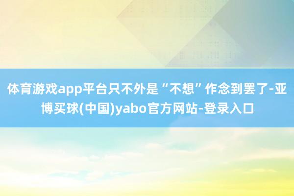 体育游戏app平台只不外是“不想”作念到罢了-亚博买球(中国)yabo官方网站-登录入口