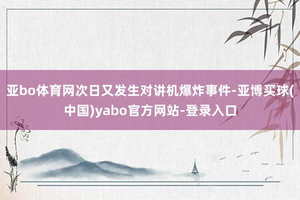 亚bo体育网次日又发生对讲机爆炸事件-亚博买球(中国)yabo官方网站-登录入口