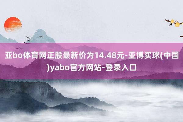 亚bo体育网正股最新价为14.48元-亚博买球(中国)yabo官方网站-登录入口