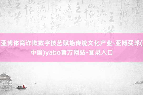 亚博体育诈欺数字技艺赋能传统文化产业-亚博买球(中国)yabo官方网站-登录入口