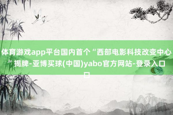 体育游戏app平台国内首个“西部电影科技改变中心”揭牌-亚博买球(中国)yabo官方网站-登录入口