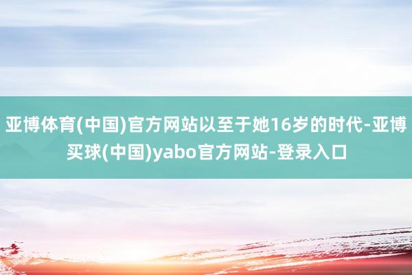 亚博体育(中国)官方网站以至于她16岁的时代-亚博买球(中国)yabo官方网站-登录入口