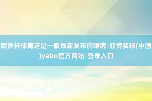 欧洲杯体育这是一款最新发布的眼镜-亚博买球(中国)yabo官方网站-登录入口