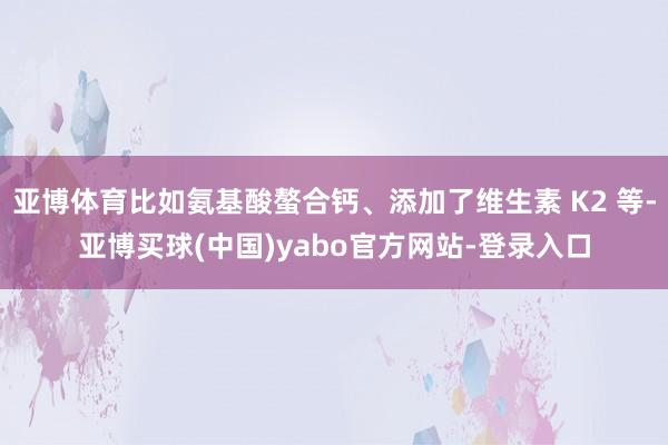 亚博体育比如氨基酸螯合钙、添加了维生素 K2 等-亚博买球(中国)yabo官方网站-登录入口