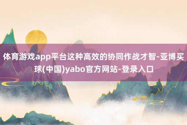 体育游戏app平台这种高效的协同作战才智-亚博买球(中国)yabo官方网站-登录入口