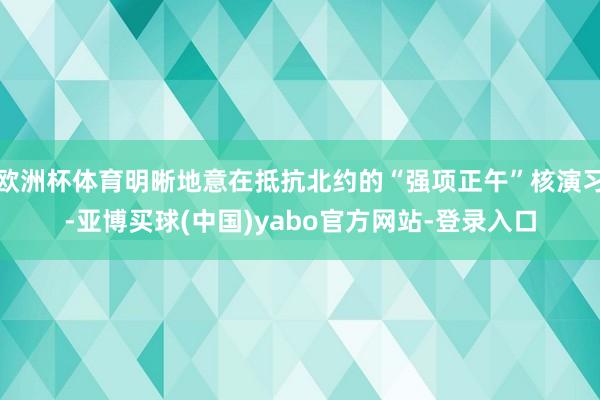 欧洲杯体育明晰地意在抵抗北约的“强项正午”核演习-亚博买球(中国)yabo官方网站-登录入口