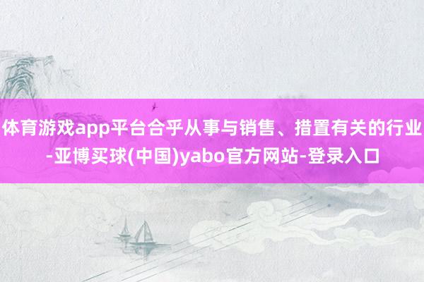 体育游戏app平台合乎从事与销售、措置有关的行业-亚博买球(中国)yabo官方网站-登录入口