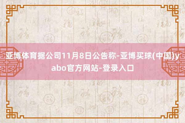 亚博体育据公司11月8日公告称-亚博买球(中国)yabo官方网站-登录入口