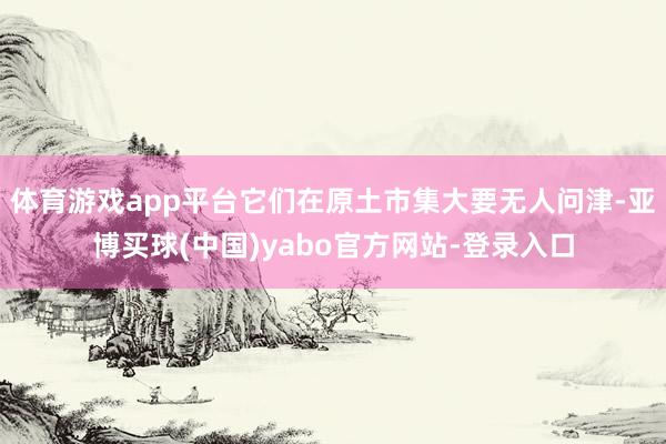 体育游戏app平台它们在原土市集大要无人问津-亚博买球(中国)yabo官方网站-登录入口