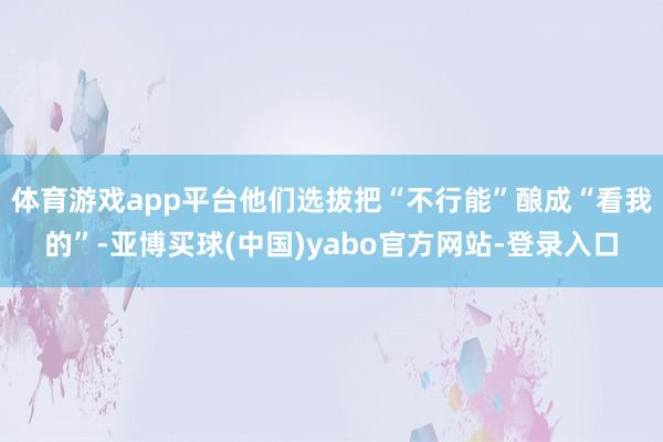 体育游戏app平台他们选拔把“不行能”酿成“看我的”-亚博买球(中国)yabo官方网站-登录入口