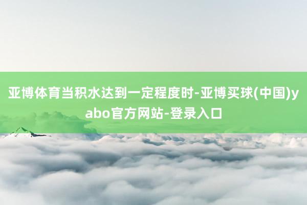 亚博体育当积水达到一定程度时-亚博买球(中国)yabo官方网站-登录入口