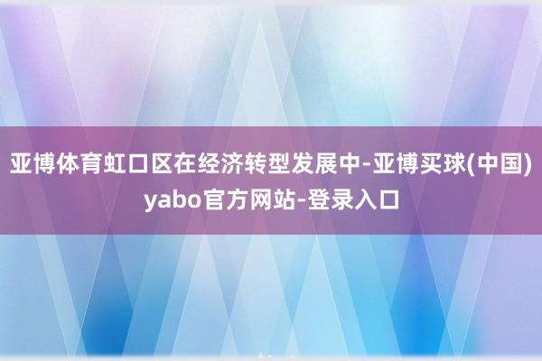 亚博体育虹口区在经济转型发展中-亚博买球(中国)yabo官方网站-登录入口