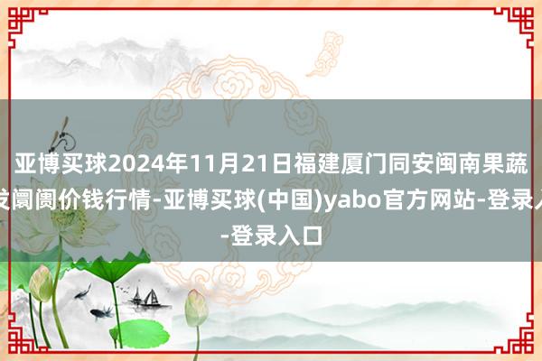 亚博买球2024年11月21日福建厦门同安闽南果蔬批发阛阓价钱行情-亚博买球(中国)yabo官方网站-登录入口