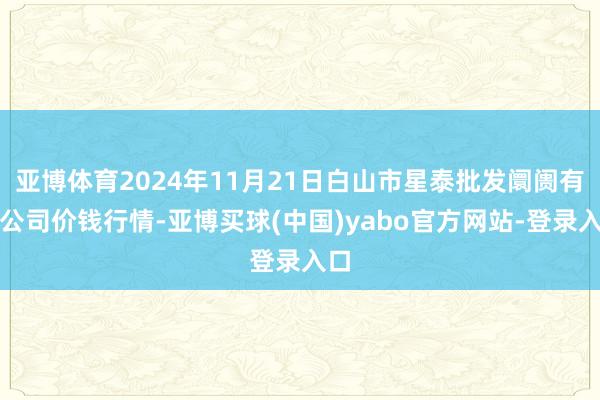 亚博体育2024年11月21日白山市星泰批发阛阓有限公司价钱行情-亚博买球(中国)yabo官方网站-登录入口