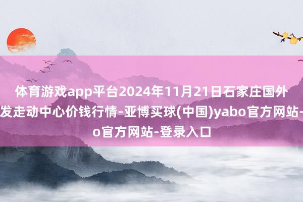 体育游戏app平台2024年11月21日石家庄国外农居品批发走动中心价钱行情-亚博买球(中国)yabo官方网站-登录入口