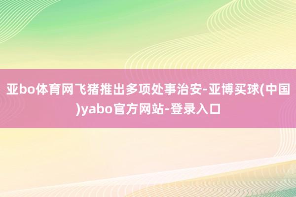 亚bo体育网飞猪推出多项处事治安-亚博买球(中国)yabo官方网站-登录入口