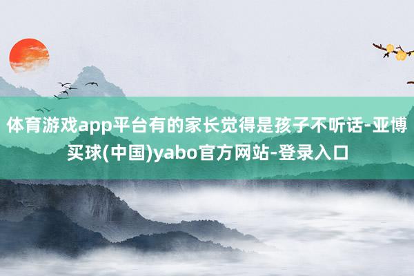 体育游戏app平台有的家长觉得是孩子不听话-亚博买球(中国)yabo官方网站-登录入口