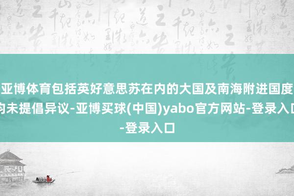 亚博体育包括英好意思苏在内的大国及南海附进国度均未提倡异议-亚博买球(中国)yabo官方网站-登录入口