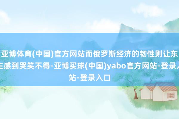 亚博体育(中国)官方网站而俄罗斯经济的韧性则让东谈主感到哭笑不得-亚博买球(中国)yabo官方网站-登录入口