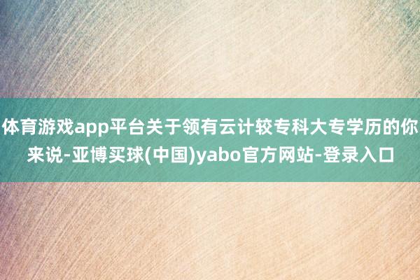 体育游戏app平台关于领有云计较专科大专学历的你来说-亚博买球(中国)yabo官方网站-登录入口