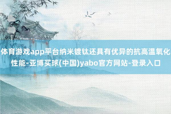 体育游戏app平台纳米镀钛还具有优异的抗高温氧化性能-亚博买球(中国)yabo官方网站-登录入口