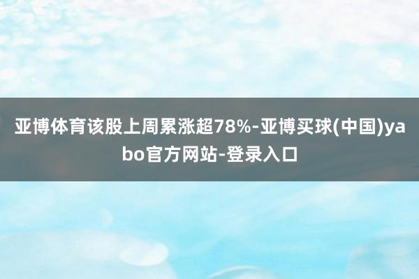 亚博体育该股上周累涨超78%-亚博买球(中国)yabo官方网站-登录入口