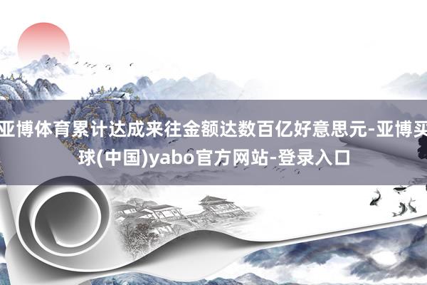 亚博体育累计达成来往金额达数百亿好意思元-亚博买球(中国)yabo官方网站-登录入口