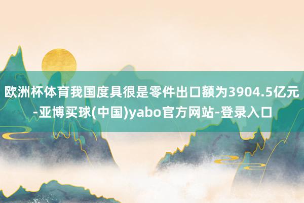 欧洲杯体育我国度具很是零件出口额为3904.5亿元-亚博买球(中国)yabo官方网站-登录入口