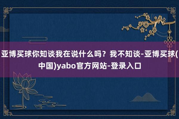 亚博买球你知谈我在说什么吗？我不知谈-亚博买球(中国)yabo官方网站-登录入口