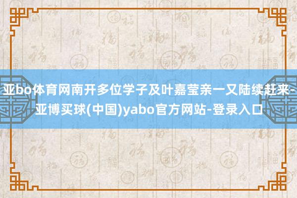 亚bo体育网南开多位学子及叶嘉莹亲一又陆续赶来-亚博买球(中国)yabo官方网站-登录入口