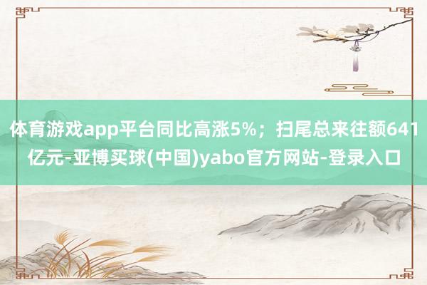 体育游戏app平台同比高涨5%；扫尾总来往额641亿元-亚博买球(中国)yabo官方网站-登录入口