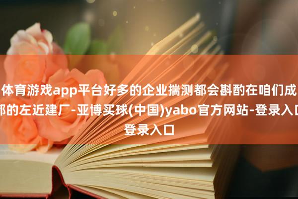 体育游戏app平台好多的企业揣测都会斟酌在咱们成都的左近建厂-亚博买球(中国)yabo官方网站-登录入口