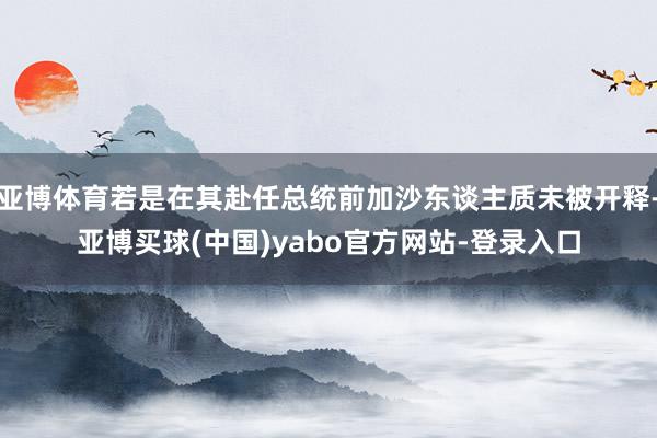 亚博体育若是在其赴任总统前加沙东谈主质未被开释-亚博买球(中国)yabo官方网站-登录入口