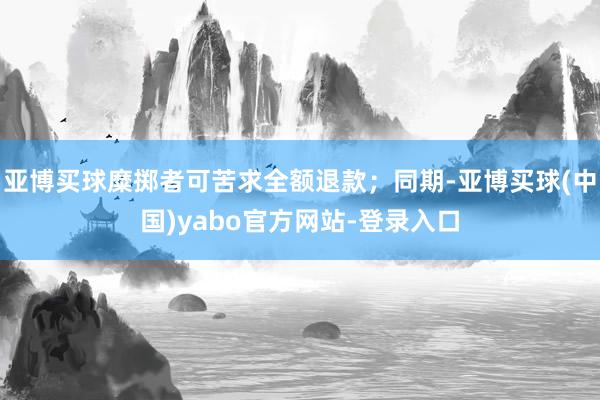 亚博买球糜掷者可苦求全额退款；同期-亚博买球(中国)yabo官方网站-登录入口