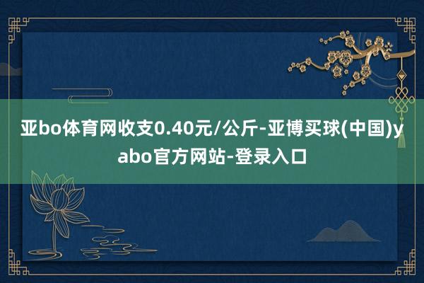 亚bo体育网收支0.40元/公斤-亚博买球(中国)yabo官方网站-登录入口