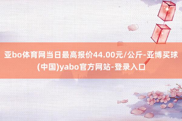 亚bo体育网当日最高报价44.00元/公斤-亚博买球(中国)yabo官方网站-登录入口